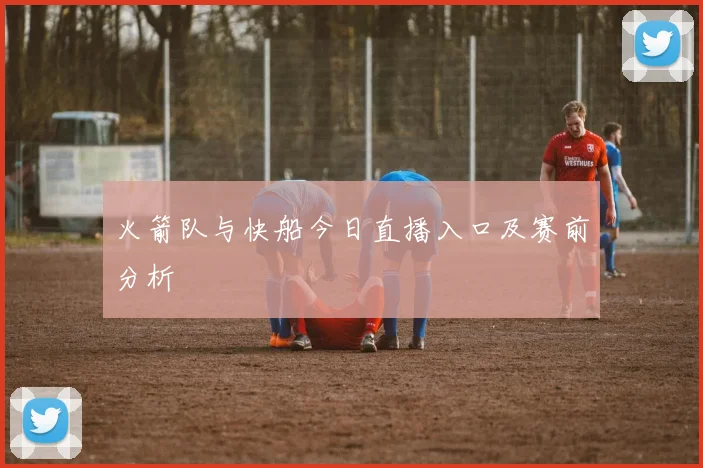 火箭队与快船今日直播入口及赛前分析