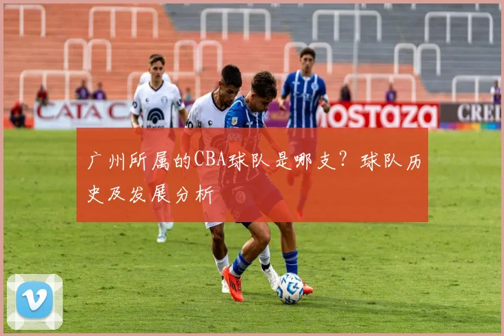 广州所属的CBA球队是哪支？球队历史及发展分析