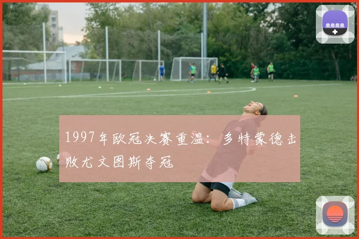 1997年欧冠决赛重温：多特蒙德击败尤文图斯夺冠