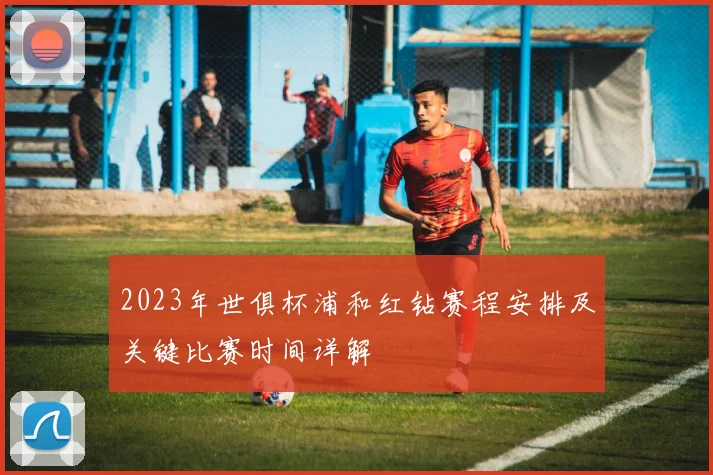 2023年世俱杯浦和红钻赛程安排及关键比赛时间详解